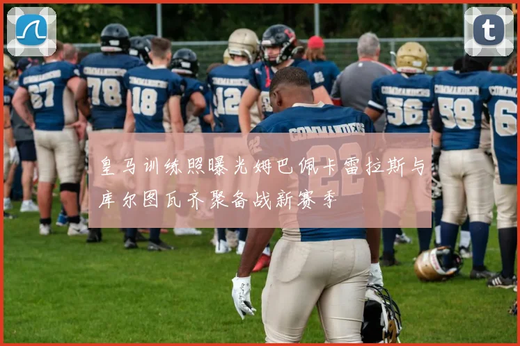 皇马训练照曝光姆巴佩卡雷拉斯与库尔图瓦齐聚备战新赛季