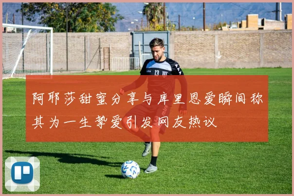 阿耶莎甜蜜分享与库里恩爱瞬间称其为一生挚爱引发网友热议