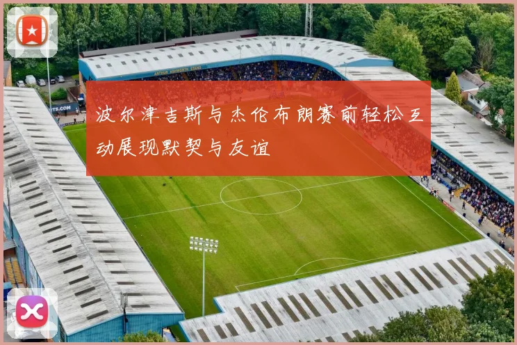 波尔津吉斯与杰伦布朗赛前轻松互动展现默契与友谊