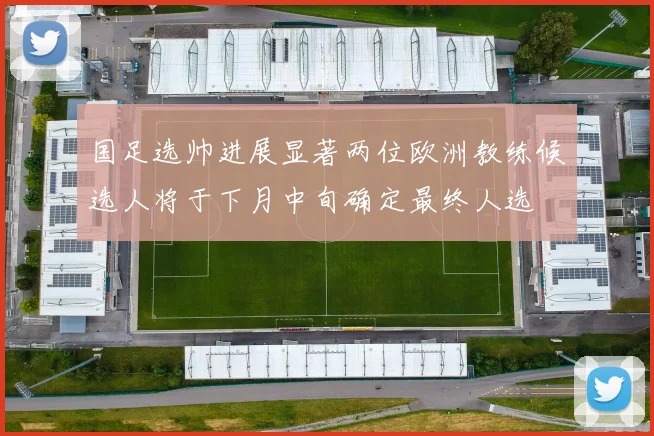 国足选帅进展显著两位欧洲教练候选人将于下月中旬确定最终人选
