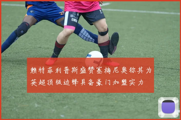 赖特菲利普斯盛赞塞梅尼奥称其为英超顶级边锋具备豪门加盟实力