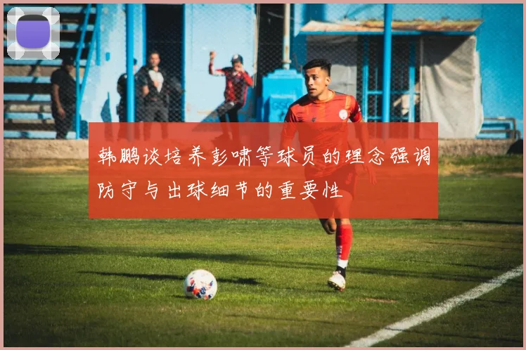 韩鹏谈培养彭啸等球员的理念强调防守与出球细节的重要性