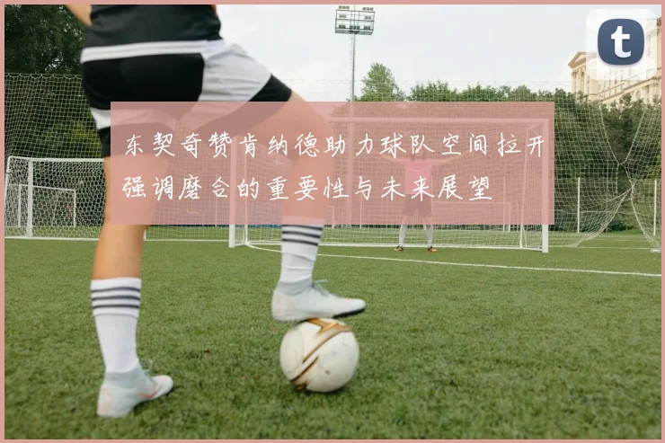 东契奇赞肯纳德助力球队空间拉开强调磨合的重要性与未来展望