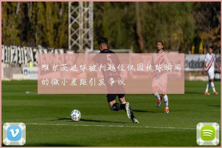维尔茨进球被判越位仅因传球瞬间的微小差距引发争议