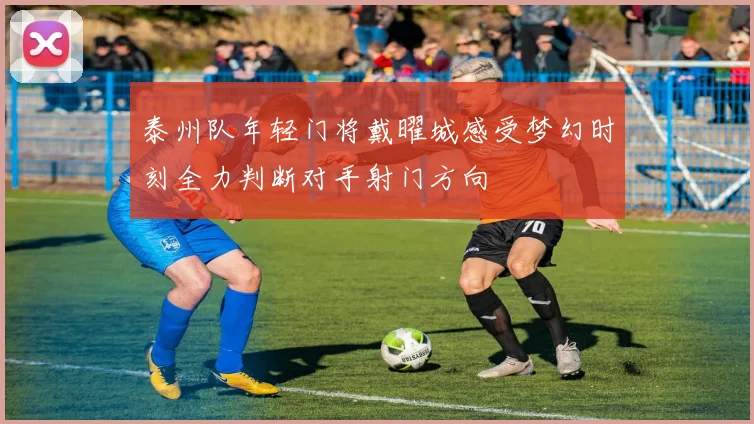 泰州队年轻门将戴曜城感受梦幻时刻全力判断对手射门方向