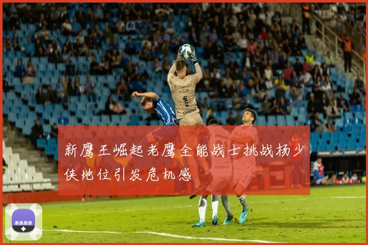 新鹰王崛起老鹰全能战士挑战杨少侠地位引发危机感