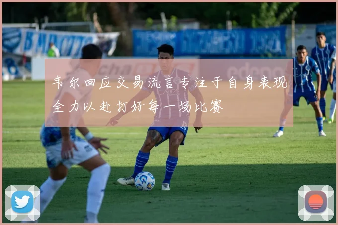 韦尔回应交易流言专注于自身表现全力以赴打好每一场比赛