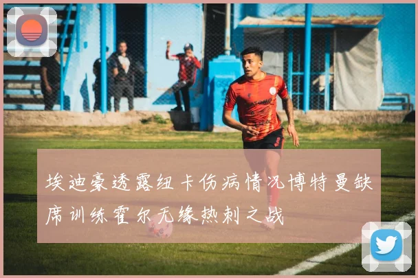 埃迪豪透露纽卡伤病情况博特曼缺席训练霍尔无缘热刺之战