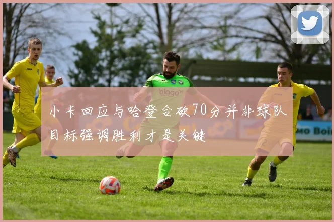 小卡回应与哈登合砍70分并非球队目标强调胜利才是关键