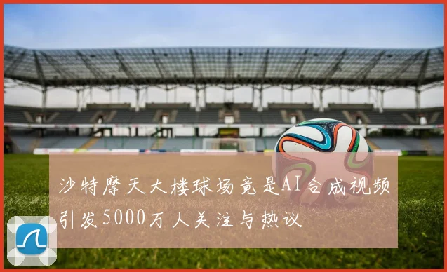 沙特摩天大楼球场竟是AI合成视频引发5000万人关注与热议