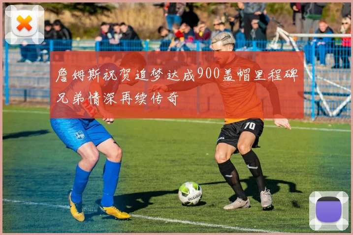 詹姆斯祝贺追梦达成900盖帽里程碑兄弟情深再续传奇