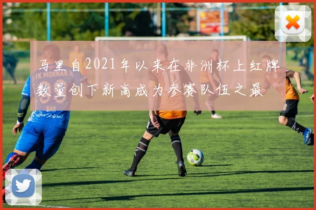马里自2021年以来在非洲杯上红牌数量创下新高成为参赛队伍之最