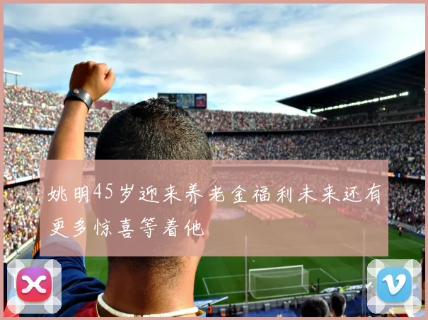 姚明45岁迎来养老金福利未来还有更多惊喜等着他