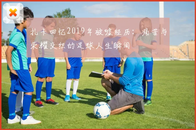 扎卡回忆2019年被嘘经历：痛苦与荣耀交织的足球人生瞬间