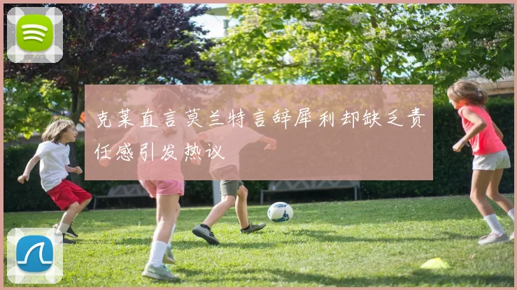 克莱直言莫兰特言辞犀利却缺乏责任感引发热议