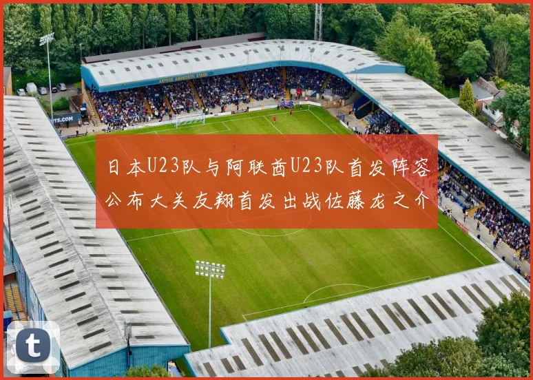 日本U23队与阿联酋U23队首发阵容公布大关友翔首发出战佐藤龙之介替补待命