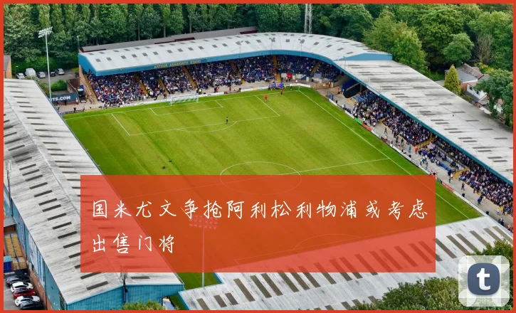 国米尤文争抢阿利松利物浦或考虑出售门将