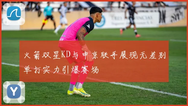 火箭双星KD与申京联手展现无差别单打实力引爆赛场